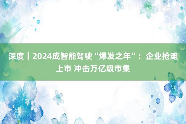 深度丨2024成智能驾驶“爆发之年”：企业抢滩上市 冲击万亿级市集