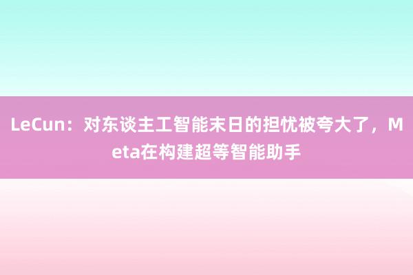 LeCun：对东谈主工智能末日的担忧被夸大了，Meta在构建超等智能助手