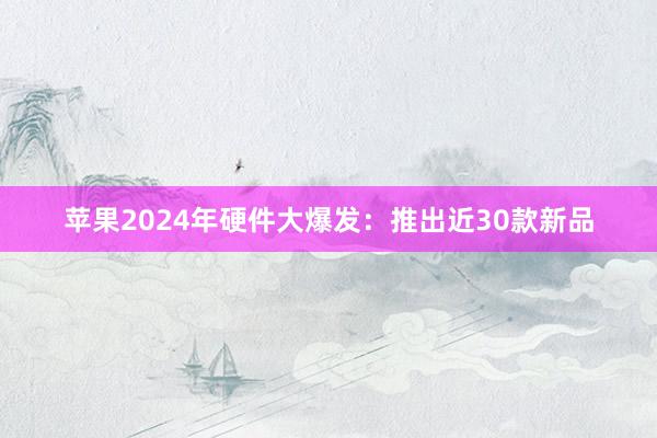 苹果2024年硬件大爆发：推出近30款新品