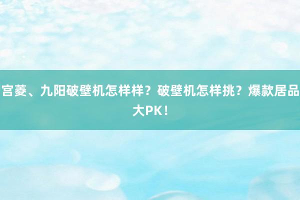 宫菱、九阳破壁机怎样样？破壁机怎样挑？爆款居品大PK！