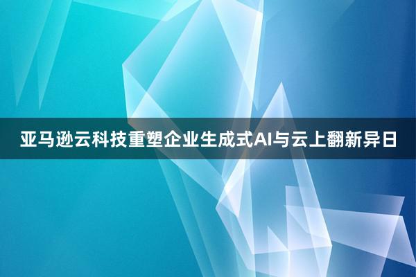 亚马逊云科技重塑企业生成式AI与云上翻新异日