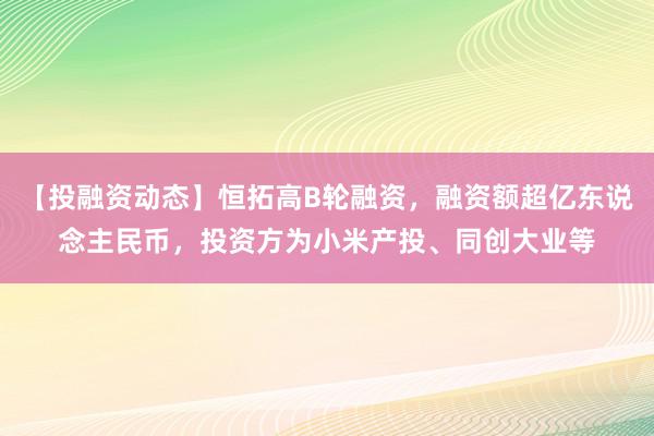 【投融资动态】恒拓高B轮融资，融资额超亿东说念主民币，投资方为小米产投、同创大业等