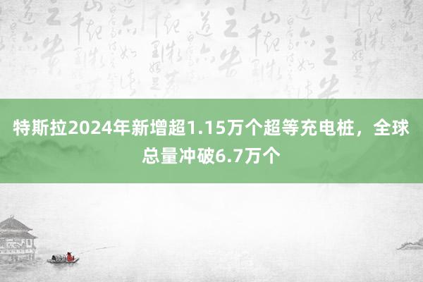 特斯拉2024年新增超1.15万个超等充电桩，全球总量冲破6.7万个