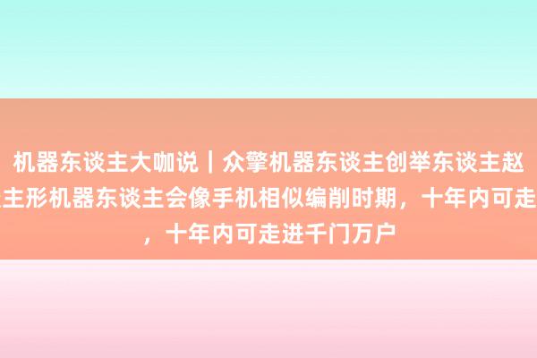 机器东谈主大咖说｜众擎机器东谈主创举东谈主赵同阳：东谈主形机器东谈主会像手机相似编削时期，十年内可走进千门万户