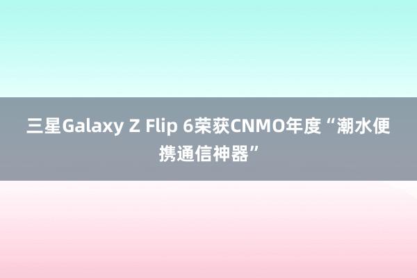 三星Galaxy Z Flip 6荣获CNMO年度“潮水便携通信神器”