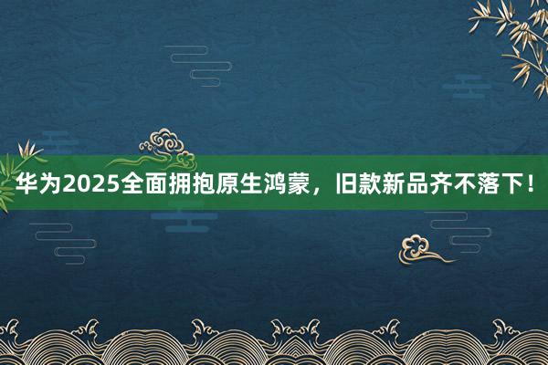 华为2025全面拥抱原生鸿蒙，旧款新品齐不落下！