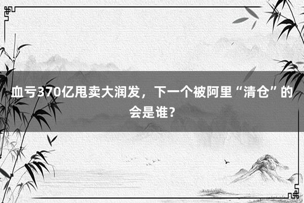 血亏370亿甩卖大润发，下一个被阿里“清仓”的会是谁？