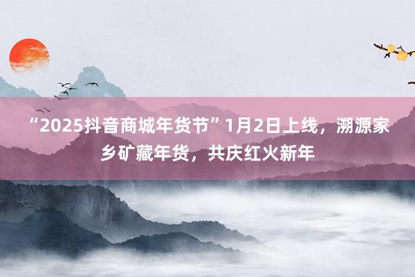 “2025抖音商城年货节”1月2日上线，溯源家乡矿藏年货，共庆红火新年