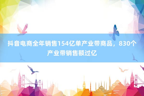 抖音电商全年销售154亿单产业带商品，830个产业带销售额过亿