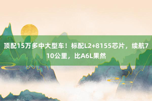 顶配15万多中大型车！标配L2+8155芯片，续航710公里，比A6L果然