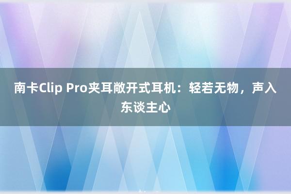 南卡Clip Pro夹耳敞开式耳机：轻若无物，声入东谈主心