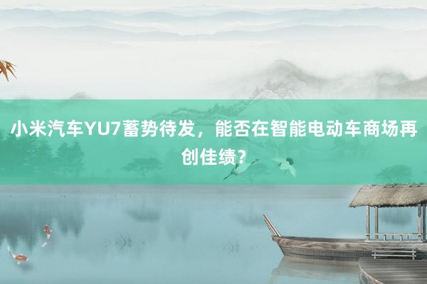 小米汽车YU7蓄势待发，能否在智能电动车商场再创佳绩？