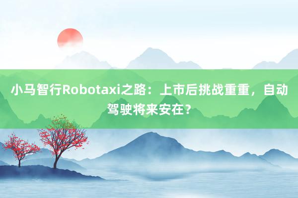 小马智行Robotaxi之路：上市后挑战重重，自动驾驶将来安在？