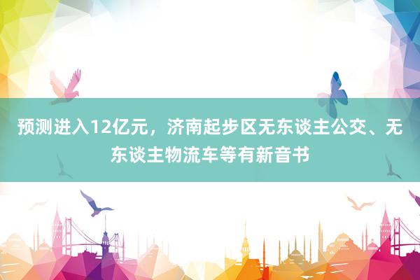 预测进入12亿元，济南起步区无东谈主公交、无东谈主物流车等有新音书