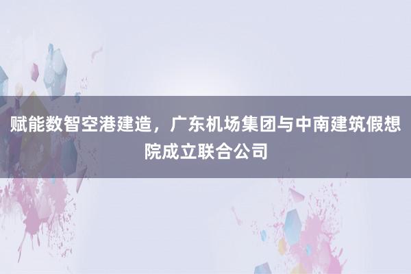 赋能数智空港建造，广东机场集团与中南建筑假想院成立联合公司