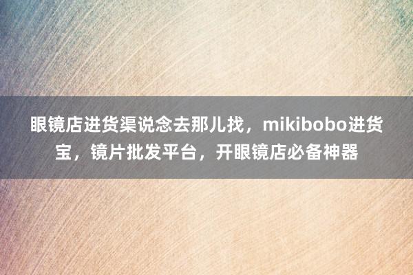 眼镜店进货渠说念去那儿找，mikibobo进货宝，镜片批发平台，开眼镜店必备神器