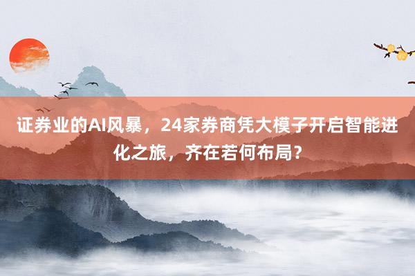 证券业的AI风暴，24家券商凭大模子开启智能进化之旅，齐在若何布局？