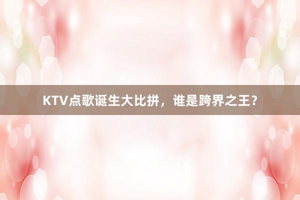 KTV点歌诞生大比拼，谁是跨界之王？