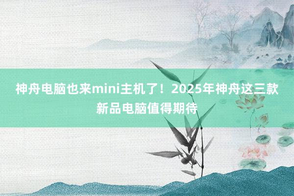 神舟电脑也来mini主机了！2025年神舟这三款新品电脑值得期待