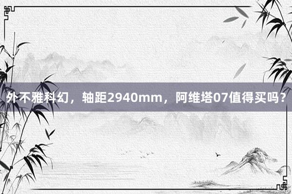 外不雅科幻，轴距2940mm，阿维塔07值得买吗？