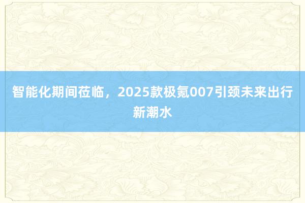 智能化期间莅临，2025款极氪007引颈未来出行新潮水