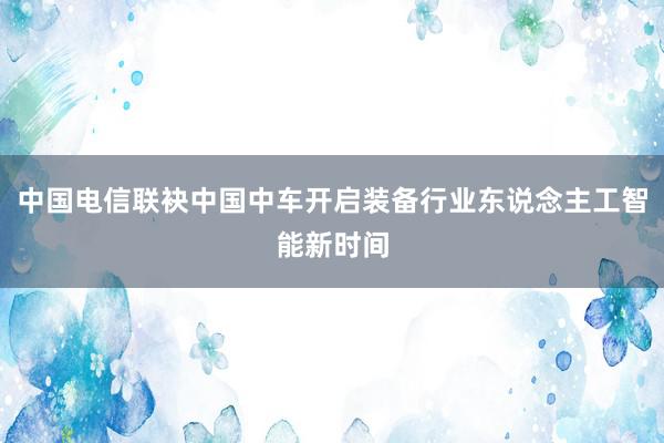 中国电信联袂中国中车开启装备行业东说念主工智能新时间