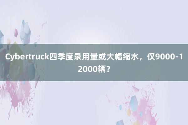 Cybertruck四季度录用量或大幅缩水，仅9000-12000辆？