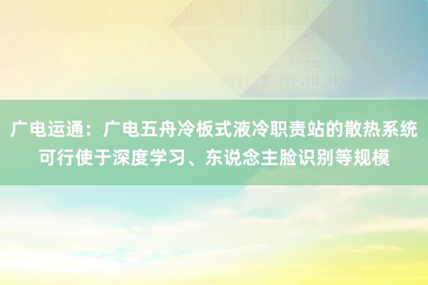 广电运通：广电五舟冷板式液冷职责站的散热系统可行使于深度学习、东说念主脸识别等规模