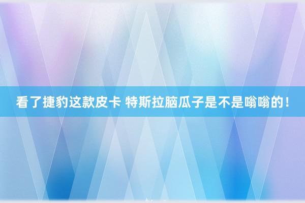 看了捷豹这款皮卡 特斯拉脑瓜子是不是嗡嗡的！