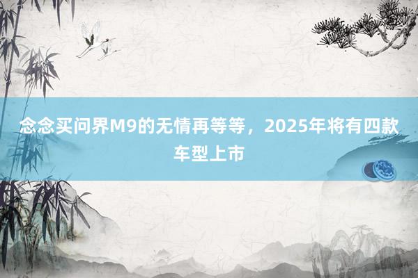 念念买问界M9的无情再等等，2025年将有四款车型上市