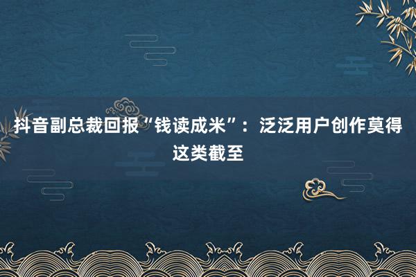 抖音副总裁回报“钱读成米”：泛泛用户创作莫得这类截至