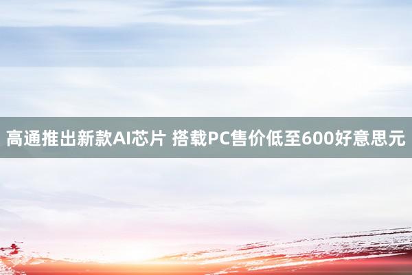 高通推出新款AI芯片 搭载PC售价低至600好意思元