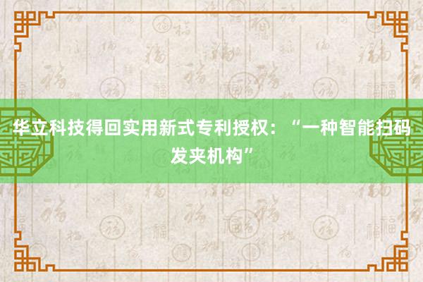 华立科技得回实用新式专利授权：“一种智能扫码发夹机构”