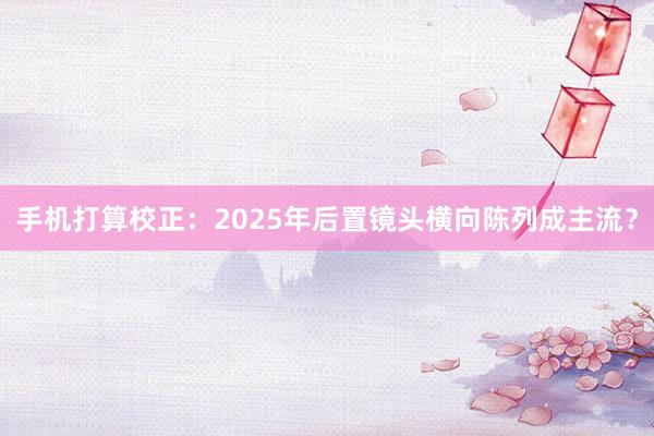 手机打算校正：2025年后置镜头横向陈列成主流？