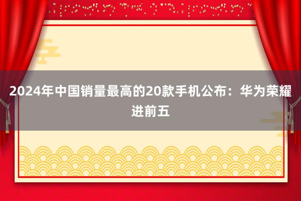 2024年中国销量最高的20款手机公布：华为荣耀进前五