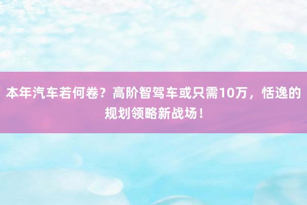 本年汽车若何卷？高阶智驾车或只需10万，恬逸的规划领略新战场！