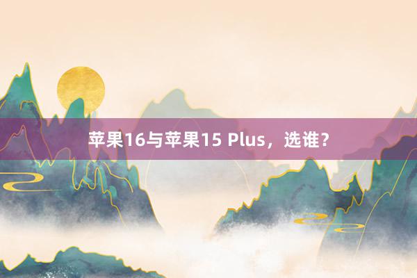 苹果16与苹果15 Plus，选谁？