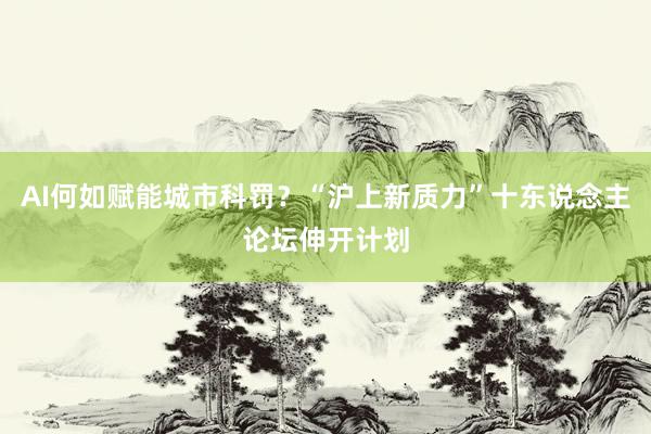 AI何如赋能城市科罚？“沪上新质力”十东说念主论坛伸开计划