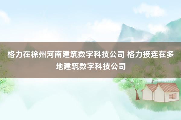 格力在徐州河南建筑数字科技公司 格力接连在多地建筑数字科技公司