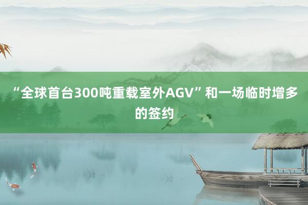 “全球首台300吨重载室外AGV”和一场临时增多的签约