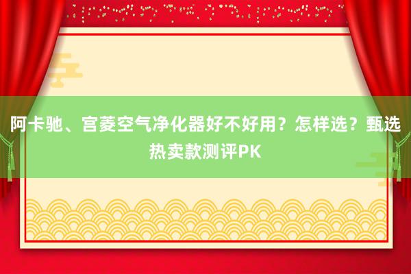 阿卡驰、宫菱空气净化器好不好用？怎样选？甄选热卖款测评PK