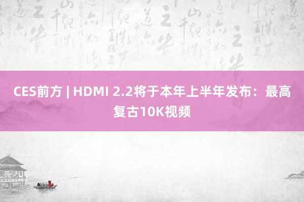 CES前方 | HDMI 2.2将于本年上半年发布：最高复古10K视频