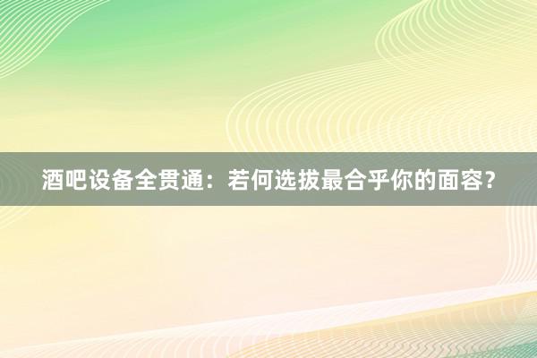 酒吧设备全贯通：若何选拔最合乎你的面容？