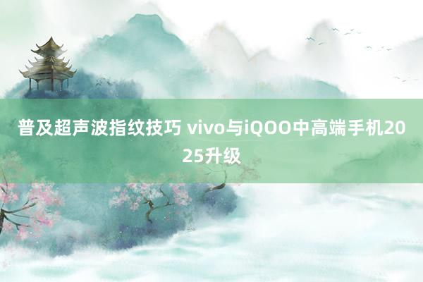 普及超声波指纹技巧 vivo与iQOO中高端手机2025升级