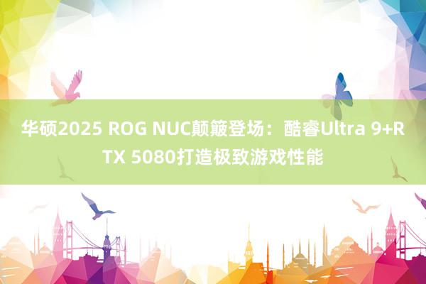 华硕2025 ROG NUC颠簸登场：酷睿Ultra 9+RTX 5080打造极致游戏性能