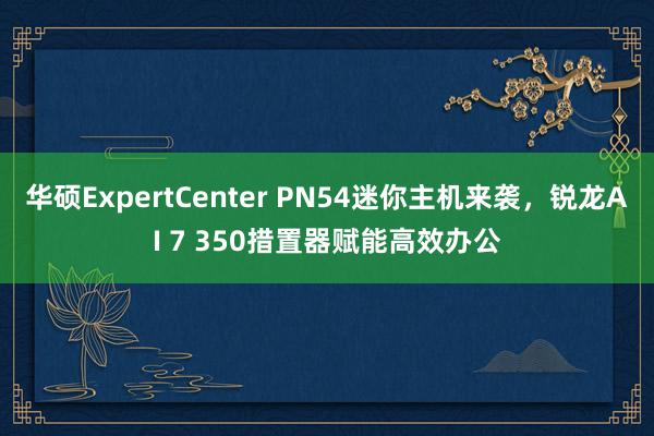 华硕ExpertCenter PN54迷你主机来袭，锐龙AI 7 350措置器赋能高效办公