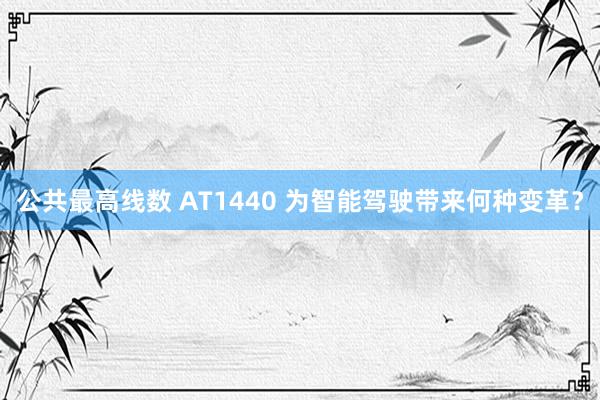 公共最高线数 AT1440 为智能驾驶带来何种变革？