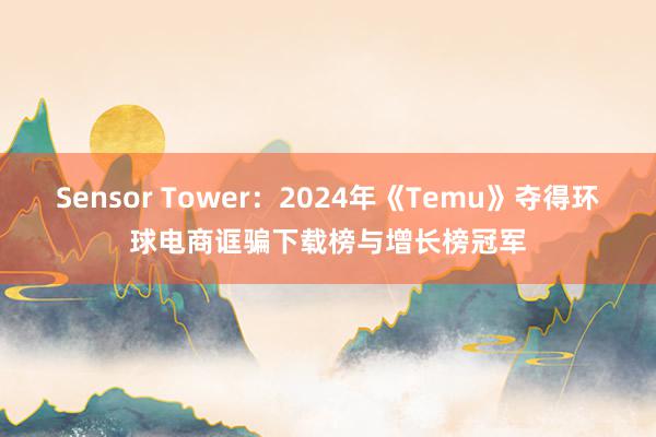 Sensor Tower：2024年《Temu》夺得环球电商诓骗下载榜与增长榜冠军