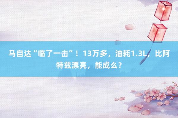 马自达“临了一击”！13万多，油耗1.3L，比阿特兹漂亮，能成么？