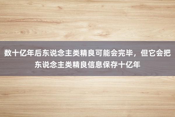 数十亿年后东说念主类精良可能会完毕，但它会把东说念主类精良信息保存十亿年